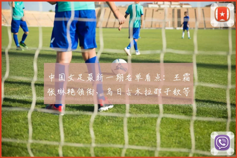 中国女足最新一期名单看点:王霜张琳艳领衔,乌日古木拉邵子钦等新人入选引关注