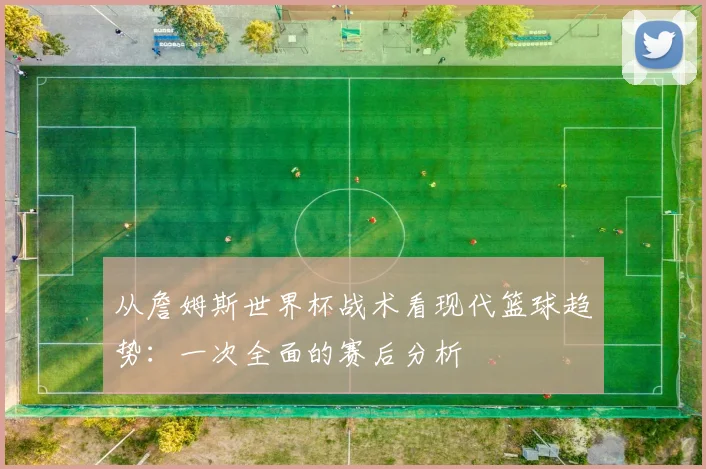 从詹姆斯世界杯战术看现代篮球趋势：一次全面的赛后分析