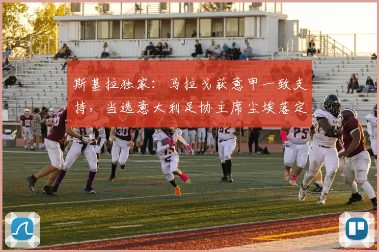 斯基拉独家：马拉戈获意甲一致支持，当选意大利足协主席尘埃落定