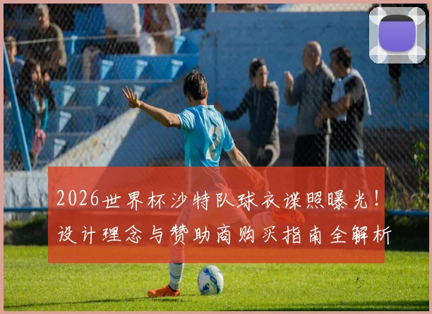 2026世界杯沙特队球衣谍照曝光！设计理念与赞助商购买指南全解析