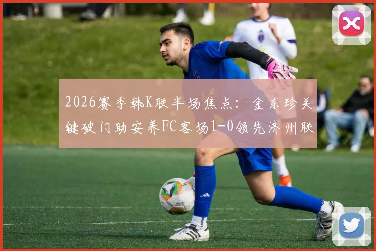 2026赛季韩K联半场焦点：金东珍关键破门助安养FC客场1-0领先济州联，即时赛况分析与战术解读
