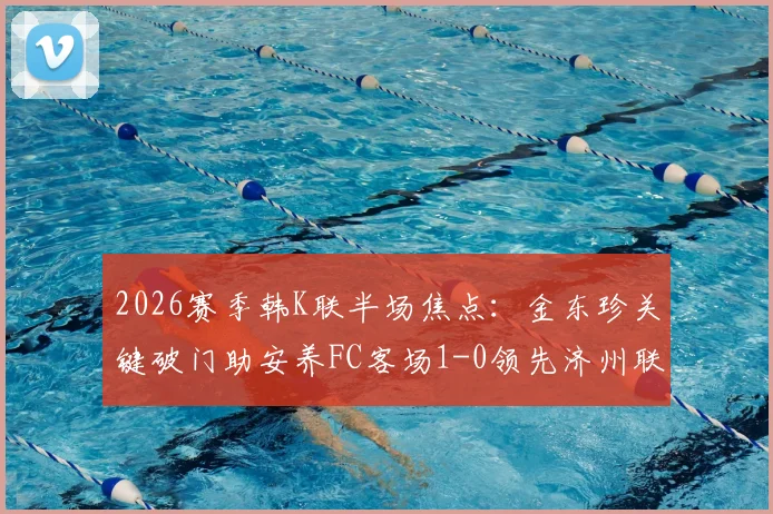 2026赛季韩K联半场焦点：金东珍关键破门助安养FC客场1-0领先济州联，即时赛况分析与战术解读