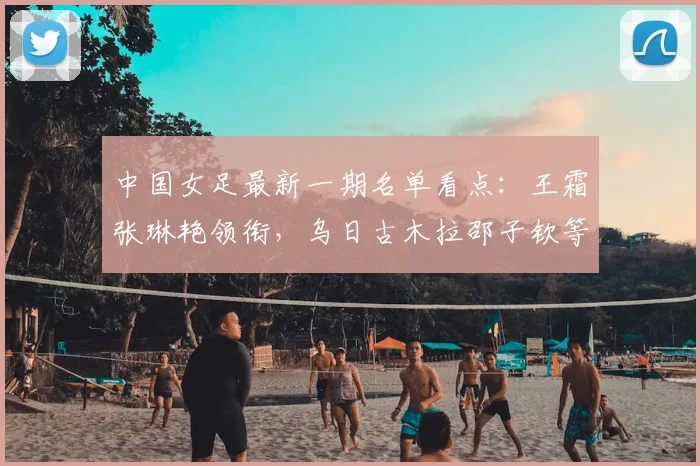 中国女足最新一期名单看点：王霜张琳艳领衔，乌日古木拉邵子钦等新人入选引关注