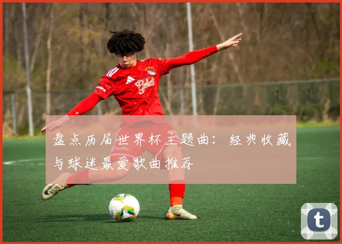 盘点历届世界杯主题曲：经典收藏与球迷最爱歌曲推荐