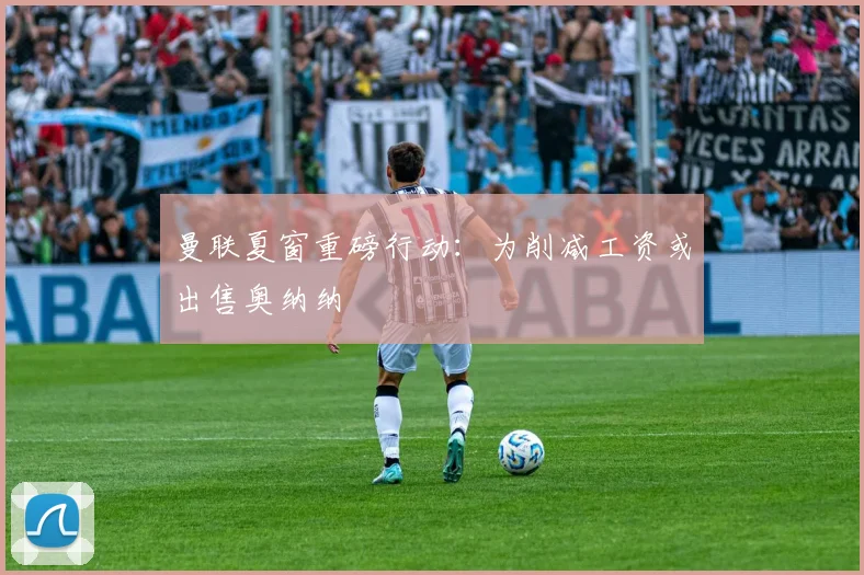 曼联夏窗重磅行动：为削减工资或出售奥纳纳