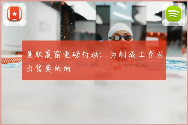 曼联夏窗重磅行动：为削减工资或出售奥纳纳