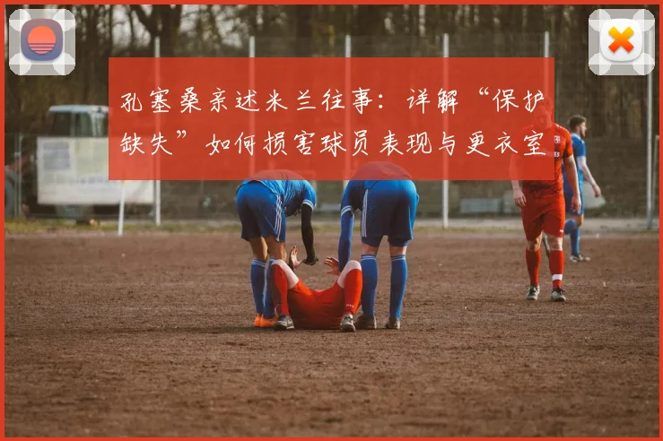 孔塞桑亲述米兰往事:详解“保护缺失”如何损害球员表现与更衣室氛围