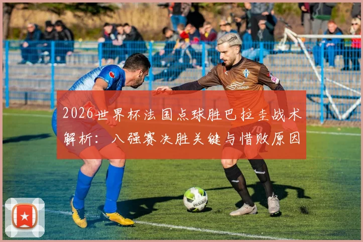 2026世界杯法国点球胜巴拉圭战术解析：八强赛决胜关键与惜败原因深度复盘
