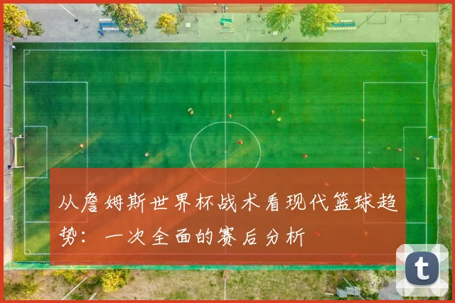 从詹姆斯世界杯战术看现代篮球趋势：一次全面的赛后分析
